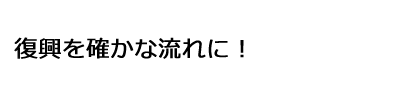復興を確かな流れに！