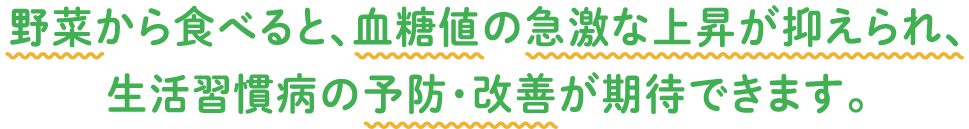 野菜から食べると、血糖値の急激な上昇が抑えられ、生活習慣病の予防・改善が期待できます。