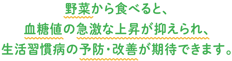 野菜から食べると、血糖値の急激な上昇が抑えられ　生活習慣病の予防・改善が期待できます。