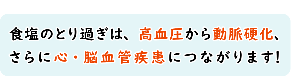 食塩のとり過ぎは、高血圧から動脈硬化、 さらに心・脳血管疾患につながります！